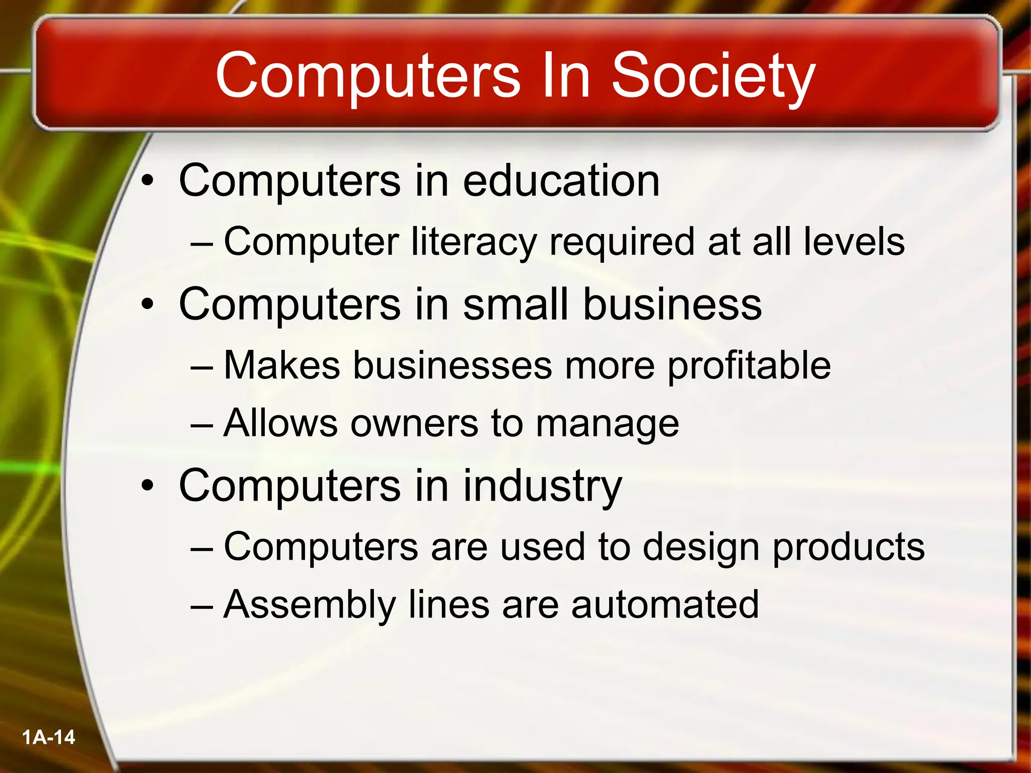 1A-14
Computers In Society
• Computers in education
– Computer literacy required at all levels
• Computers in small business
– Makes businesses more profitable
– Allows owners to manage
• Computers in industry
– Computers are used to design products
– Assembly lines are automated
 
