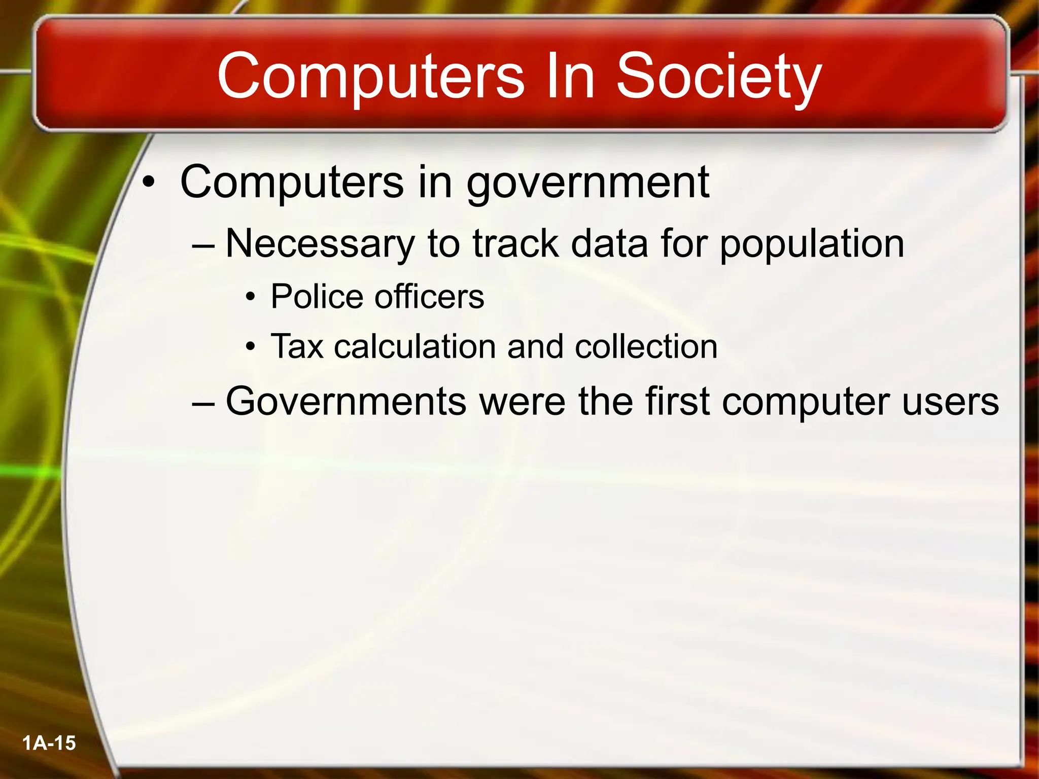 1A-15
Computers In Society
• Computers in government
– Necessary to track data for population
• Police officers
• Tax calculation and collection
– Governments were the first computer users
 