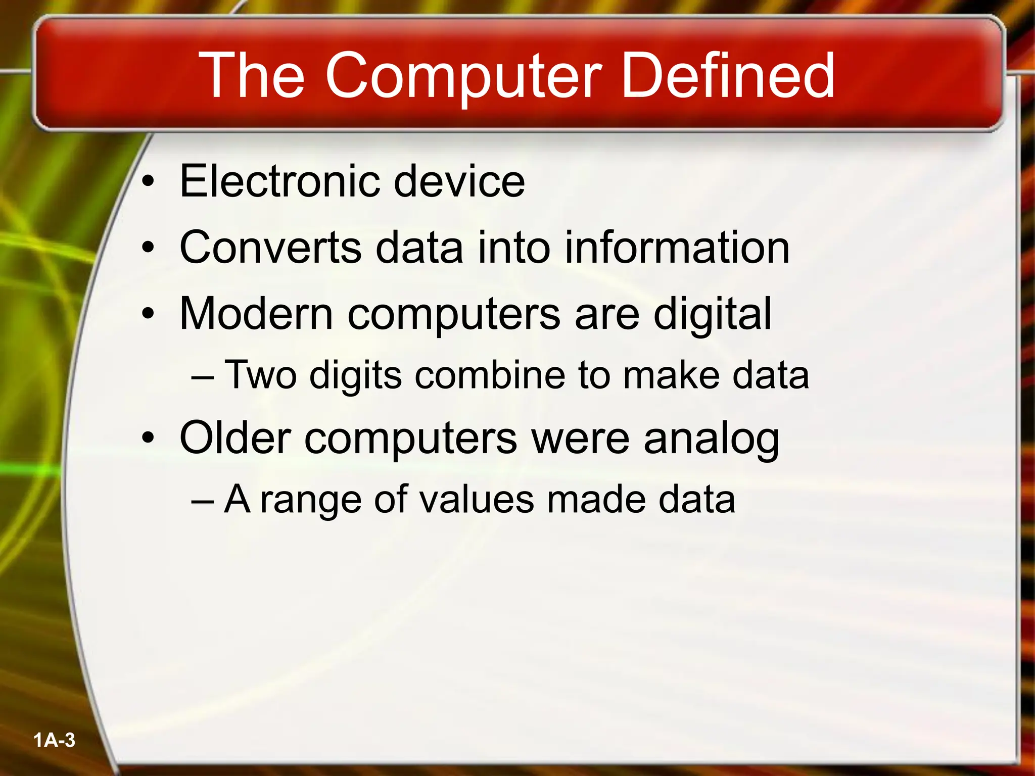 1A-3
The Computer Defined
• Electronic device
• Converts data into information
• Modern computers are digital
– Two digits combine to make data
• Older computers were analog
– A range of values made data
 