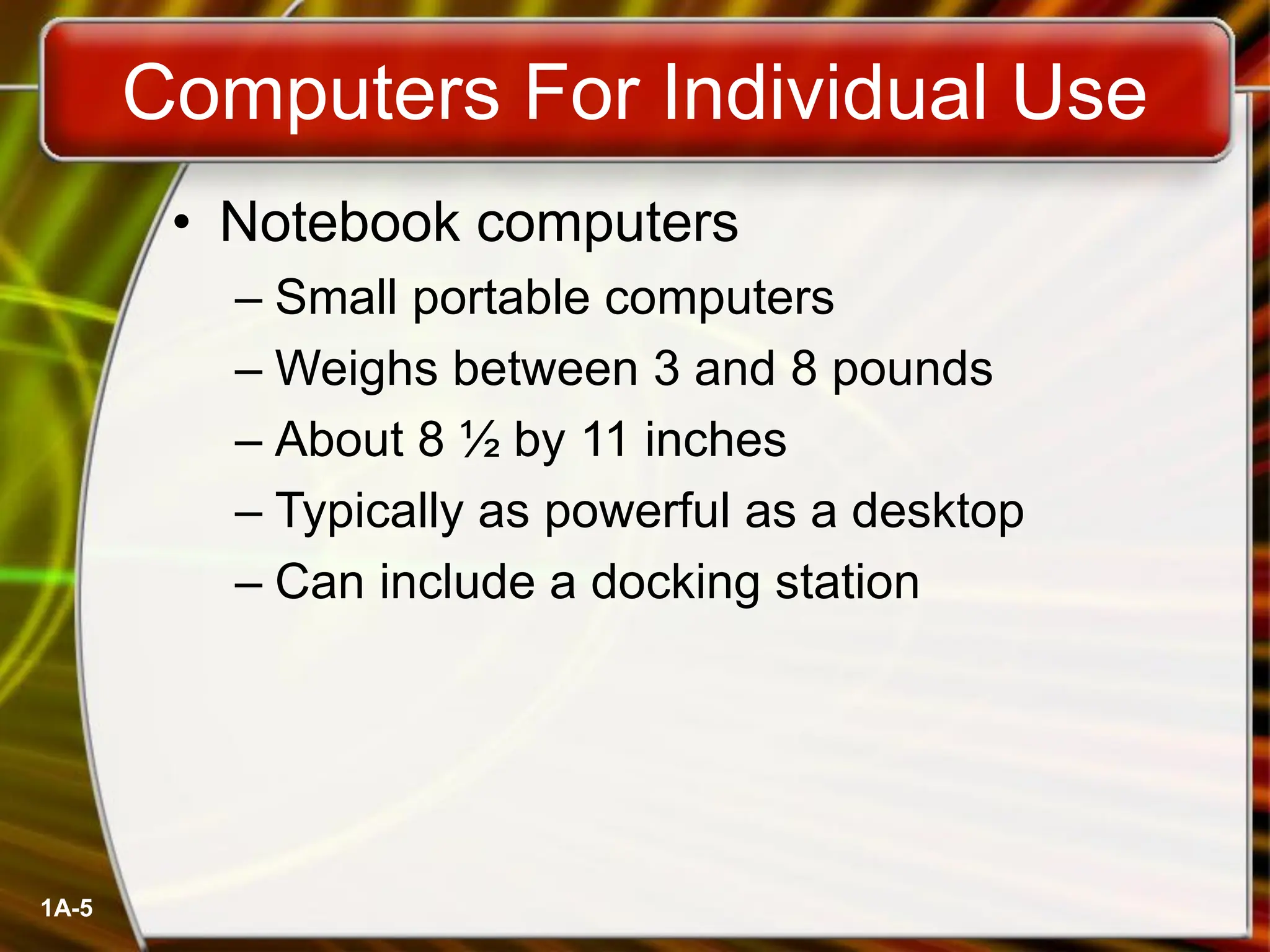 1A-5
Computers For Individual Use
• Notebook computers
– Small portable computers
– Weighs between 3 and 8 pounds
– About 8 ½ by 11 inches
– Typically as powerful as a desktop
– Can include a docking station
 