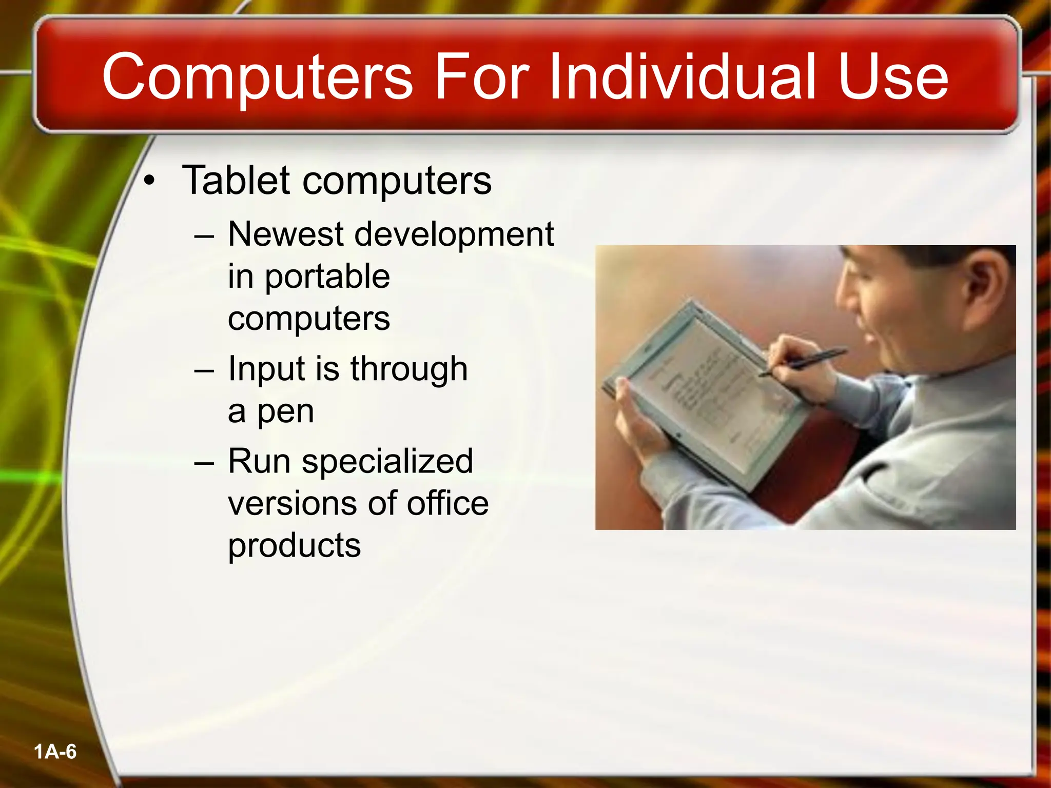 1A-6
Computers For Individual Use
• Tablet computers
– Newest development
in portable
computers
– Input is through
a pen
– Run specialized
versions of office
products
 