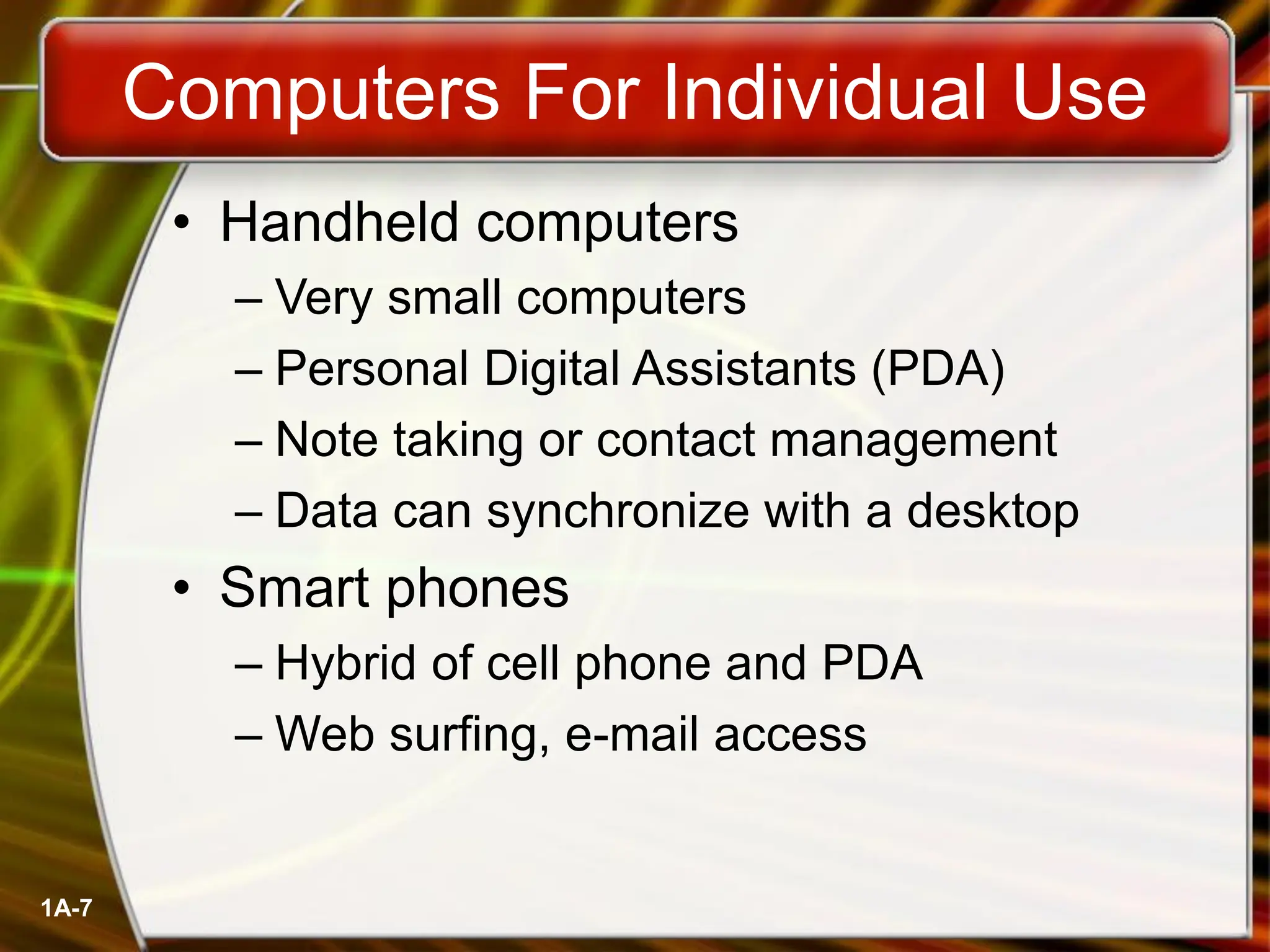 1A-7
• Handheld computers
– Very small computers
– Personal Digital Assistants (PDA)
– Note taking or contact management
– Data can synchronize with a desktop
• Smart phones
– Hybrid of cell phone and PDA
– Web surfing, e-mail access
Computers For Individual Use
 