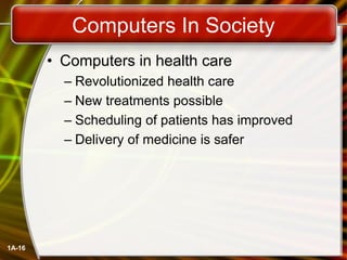 1A-16
Computers In Society
• Computers in health care
– Revolutionized health care
– New treatments possible
– Scheduling of patients has improved
– Delivery of medicine is safer
 