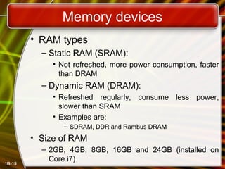 Memory devices
• RAM types
– Static RAM (SRAM):
• Not refreshed, more power consumption, faster
than DRAM
– Dynamic RAM (DRAM):
• Refreshed regularly, consume less power,
slower than SRAM
• Examples are:
– SDRAM, DDR and Rambus DRAM
• Size of RAM
– 2GB, 4GB, 8GB, 16GB and 24GB (installed on
Core i7)
1B-15
 
