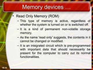 Memory devices …
• Read Only Memory (ROM)
– This type of memory is active, regardless of
whether the system is turned on or is switched off.
– It is a kind of permanent non-volatile storage
memory.
– As the name 'read only' suggests, the contents in it
cannot be changed or modified.
– It is an integrated circuit which is pre-programmed
with important data that should necessarily be
present for the computer to carry out its normal
functionalities.
1B-16
 