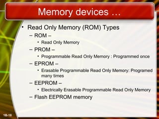 Memory devices …
• Read Only Memory (ROM) Types
– ROM –
• Read Only Memory
– PROM –
• Programmable Read Only Memory : Programmed once
– EPROM –
• Erasable Programmable Read Only Memory: Programed
many times
– EEPROM –
• Electrically Erasable Programmable Read Only Memory
– Flash EEPROM memory
1B-18
 