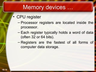 Memory devices …
• CPU register
– Processor registers are located inside the
processor.
– Each register typically holds a word of data
(often 32 or 64 bits).
– Registers are the fastest of all forms of
computer data storage.
1B-19
 