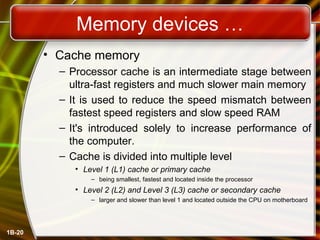 Memory devices …
• Cache memory
– Processor cache is an intermediate stage between
ultra-fast registers and much slower main memory
– It is used to reduce the speed mismatch between
fastest speed registers and slow speed RAM
– It's introduced solely to increase performance of
the computer.
– Cache is divided into multiple level
• Level 1 (L1) cache or primary cache
– being smallest, fastest and located inside the processor
• Level 2 (L2) and Level 3 (L3) cache or secondary cache
– larger and slower than level 1 and located outside the CPU on motherboard
1B-20
 