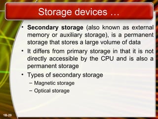 1B-29
Storage devices …
• Secondary storage (also known as external
memory or auxiliary storage), is a permanent
storage that stores a large volume of data
• It differs from primary storage in that it is not
directly accessible by the CPU and is also a
permanent storage
• Types of secondary storage
– Magnetic storage
– Optical storage
 