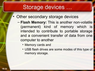 Storage devices …
• Other secondary storage devices
– Flash Memory: This is another non-volatile
(permanent) kind of memory which is
intended to contribute to portable storage
and a convenient transfer of data from one
computer to another
• Memory cards and
• USB flash drives are some modes of this type of
memory storage.
1B-32
 