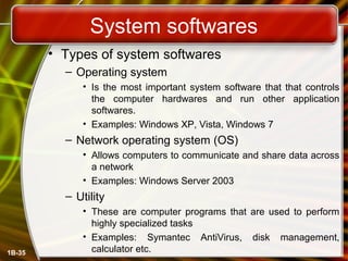 System softwares
• Types of system softwares
– Operating system
• Is the most important system software that that controls
the computer hardwares and run other application
softwares.
• Examples: Windows XP, Vista, Windows 7
– Network operating system (OS)
• Allows computers to communicate and share data across
a network
• Examples: Windows Server 2003
– Utility
• These are computer programs that are used to perform
highly specialized tasks
• Examples: Symantec AntiVirus, disk management,
calculator etc.1B-35
 