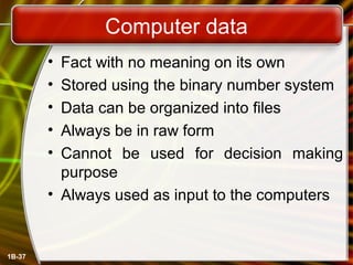 1B-37
Computer data
• Fact with no meaning on its own
• Stored using the binary number system
• Data can be organized into files
• Always be in raw form
• Cannot be used for decision making
purpose
• Always used as input to the computers
 
