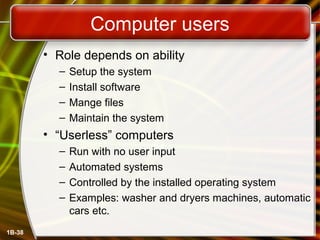 1B-38
Computer users
• Role depends on ability
– Setup the system
– Install software
– Mange files
– Maintain the system
• “Userless” computers
– Run with no user input
– Automated systems
– Controlled by the installed operating system
– Examples: washer and dryers machines, automatic
cars etc.
 