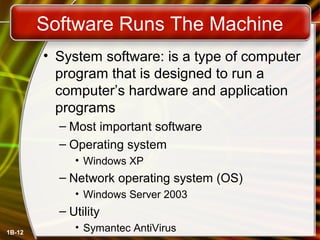 1B-12
Software Runs The Machine
• System software: is a type of computer
program that is designed to run a
computer’s hardware and application
programs
– Most important software
– Operating system
• Windows XP
– Network operating system (OS)
• Windows Server 2003
– Utility
• Symantec AntiVirus
 