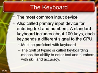 3A-19
The Keyboard
• The most common input device
• Also called primary input device for
entering text and numbers. A standard
keyboard includes about 100 keys, each
key sends a different signal to the CPU.
– Must be proficient with keyboard
– The Skill of typing is called keyboarding
means the ability to enter text and numbers
with skill and accuracy.
 
