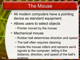 3A-21
The Mouse
• All modern computers have a pointing
device as standard equipment.
• Allows users to select objects
– Pointer moved by the mouse
• Mechanical mouse
– Rubber ball determines direction and speed
– The ball often requires cleaning
– Inside the mouse rollers and sensors send
signals to the computer, telling it the
distance, direction, and speed of the ball’s
motions.
 
