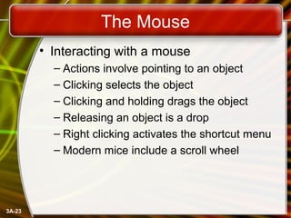 3A-23
The Mouse
• Interacting with a mouse
– Actions involve pointing to an object
– Clicking selects the object
– Clicking and holding drags the object
– Releasing an object is a drop
– Right clicking activates the shortcut menu
– Modern mice include a scroll wheel
 