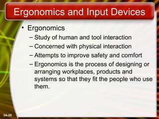 3A-29
Ergonomics and Input Devices
• Ergonomics
– Study of human and tool interaction
– Concerned with physical interaction
– Attempts to improve safety and comfort
– Ergonomics is the process of designing or
arranging workplaces, products and
systems so that they fit the people who use
them.
 