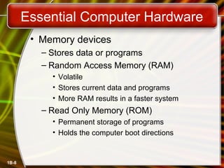 1B-8
Essential Computer Hardware
• Memory devices
– Stores data or programs
– Random Access Memory (RAM)
• Volatile
• Stores current data and programs
• More RAM results in a faster system
– Read Only Memory (ROM)
• Permanent storage of programs
• Holds the computer boot directions
 