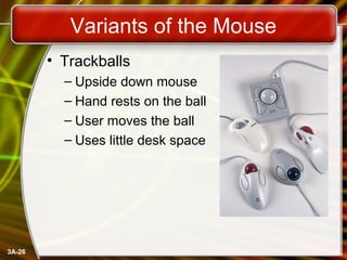3A-26
Variants of the Mouse
• Trackballs
– Upside down mouse
– Hand rests on the ball
– User moves the ball
– Uses little ...