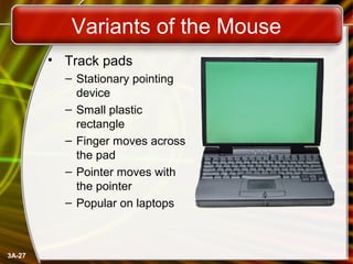 3A-27
Variants of the Mouse
• Track pads
– Stationary pointing
device
– Small plastic
rectangle
– Finger moves across
the ...