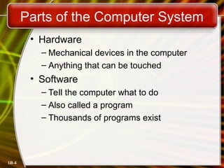 1B-4
Parts of the Computer System
• Hardware
– Mechanical devices in the computer
– Anything that can be touched
• Software
– Tell the computer what to do
– Also called a program
– Thousands of programs exist
 