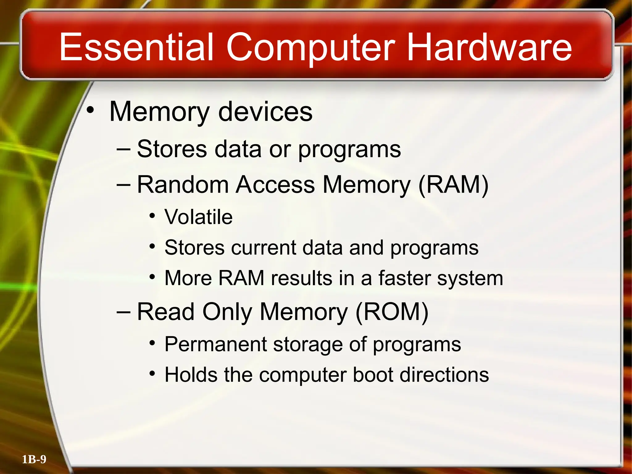 1B-9
Essential Computer Hardware
• Memory devices
– Stores data or programs
– Random Access Memory (RAM)
• Volatile
• Stores current data and programs
• More RAM results in a faster system
– Read Only Memory (ROM)
• Permanent storage of programs
• Holds the computer boot directions
 