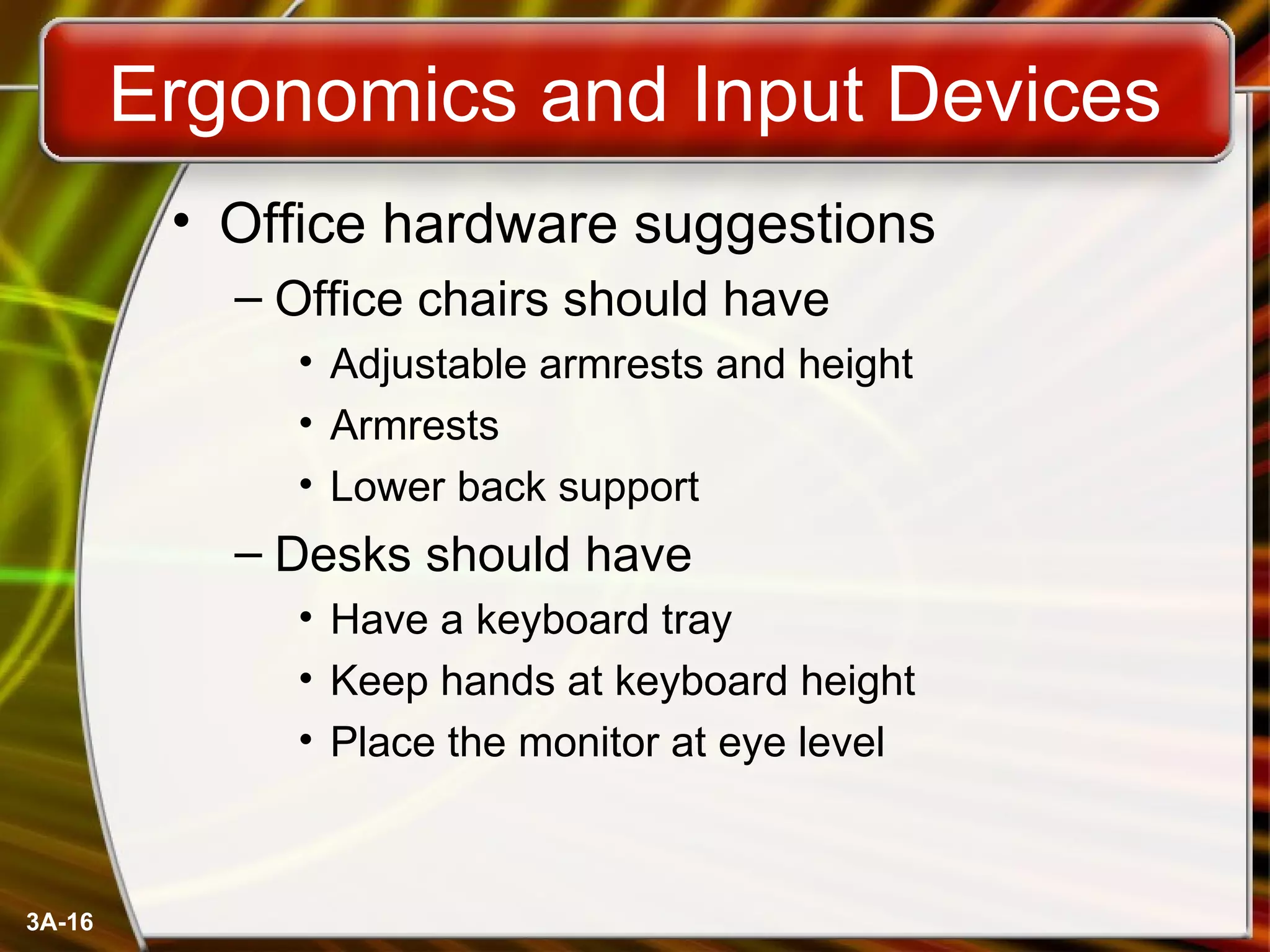 Ergonomics and Input Devices Office hardware suggestions Office chairs should have Adjustable armrests and height Armrests Lower back support Desks should have Have a keyboard tray Keep hands at keyboard height Place the monitor at eye level 