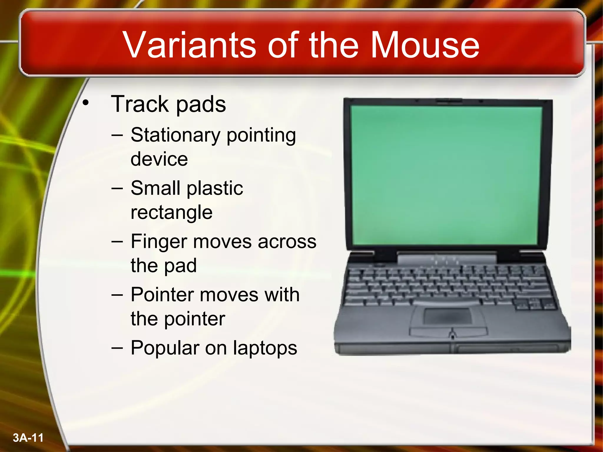 3A-11
Variants of the Mouse
• Track pads
– Stationary pointing
device
– Small plastic
rectangle
– Finger moves across
the pad
– Pointer moves with
the pointer
– Popular on laptops
 