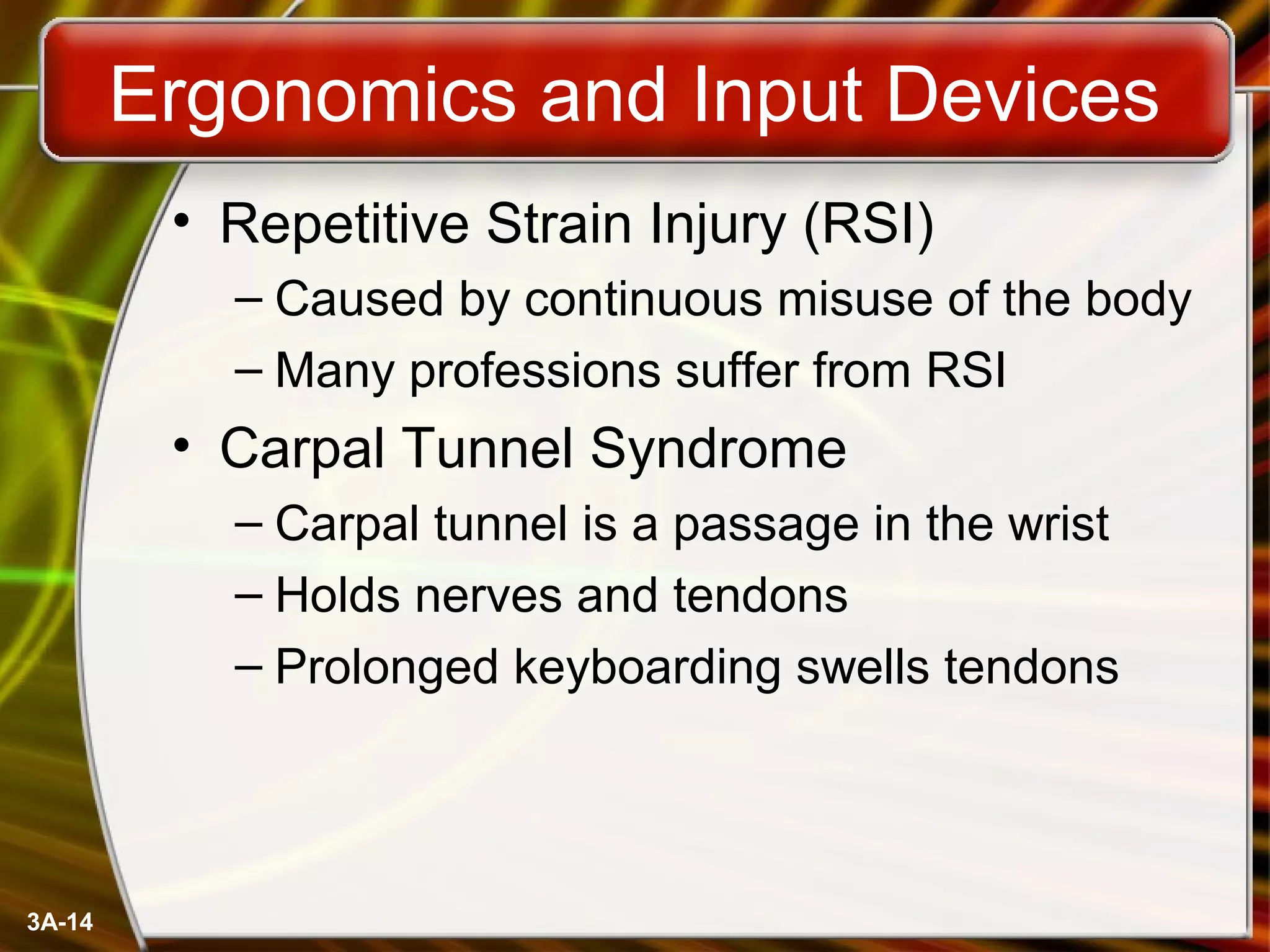 3A-14
Ergonomics and Input Devices
• Repetitive Strain Injury (RSI)
– Caused by continuous misuse of the body
– Many professions suffer from RSI
• Carpal Tunnel Syndrome
– Carpal tunnel is a passage in the wrist
– Holds nerves and tendons
– Prolonged keyboarding swells tendons
 
