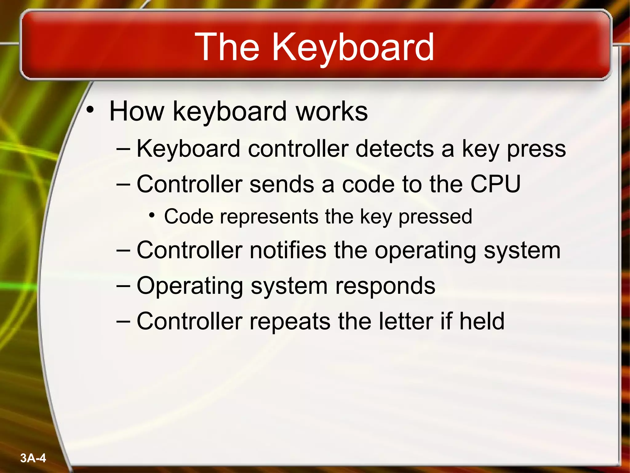 3A-4
The Keyboard
• How keyboard works
– Keyboard controller detects a key press
– Controller sends a code to the CPU
• Code represents the key pressed
– Controller notifies the operating system
– Operating system responds
– Controller repeats the letter if held
 