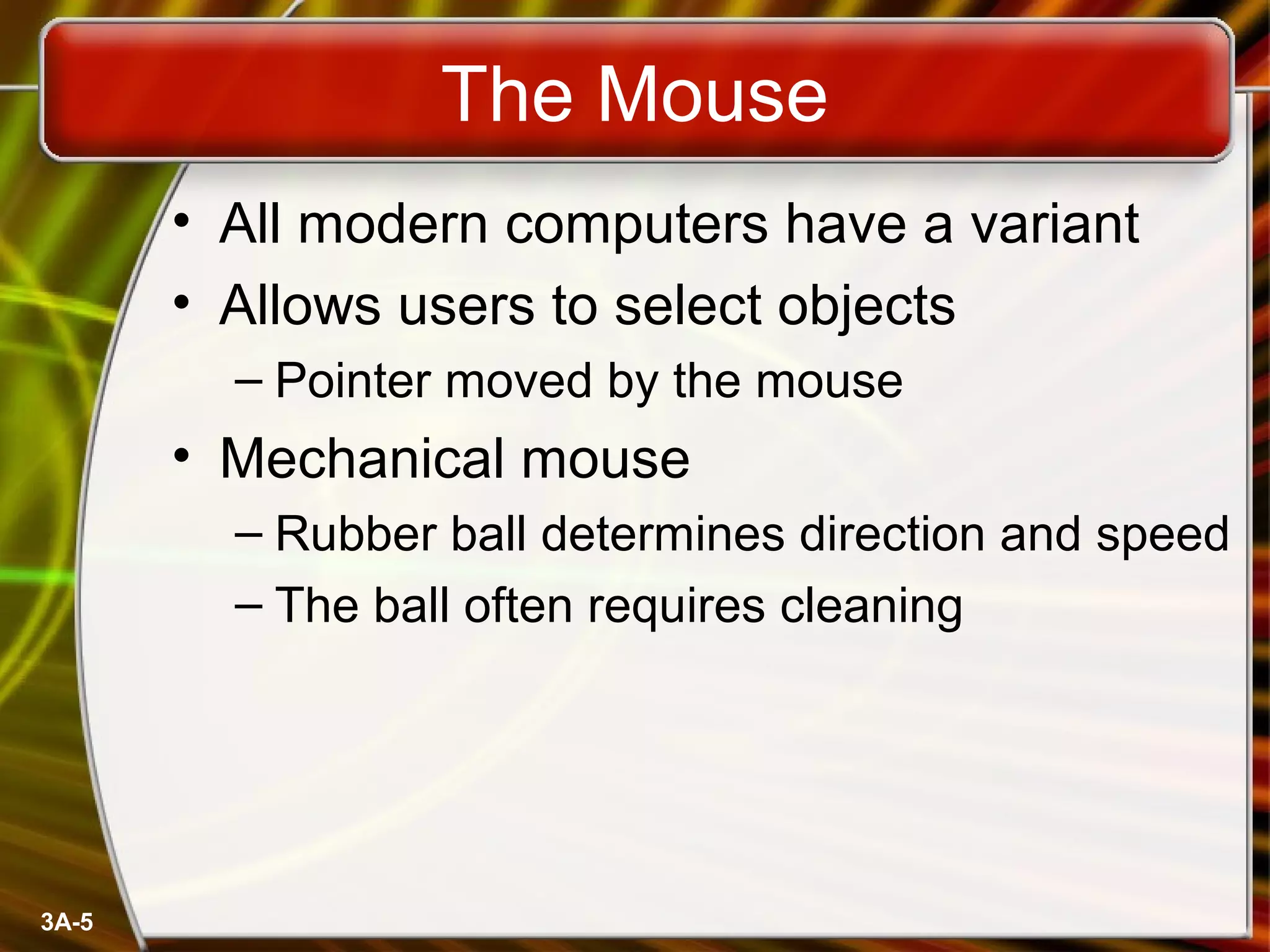 3A-5
The Mouse
• All modern computers have a variant
• Allows users to select objects
– Pointer moved by the mouse
• Mechanical mouse
– Rubber ball determines direction and speed
– The ball often requires cleaning
 
