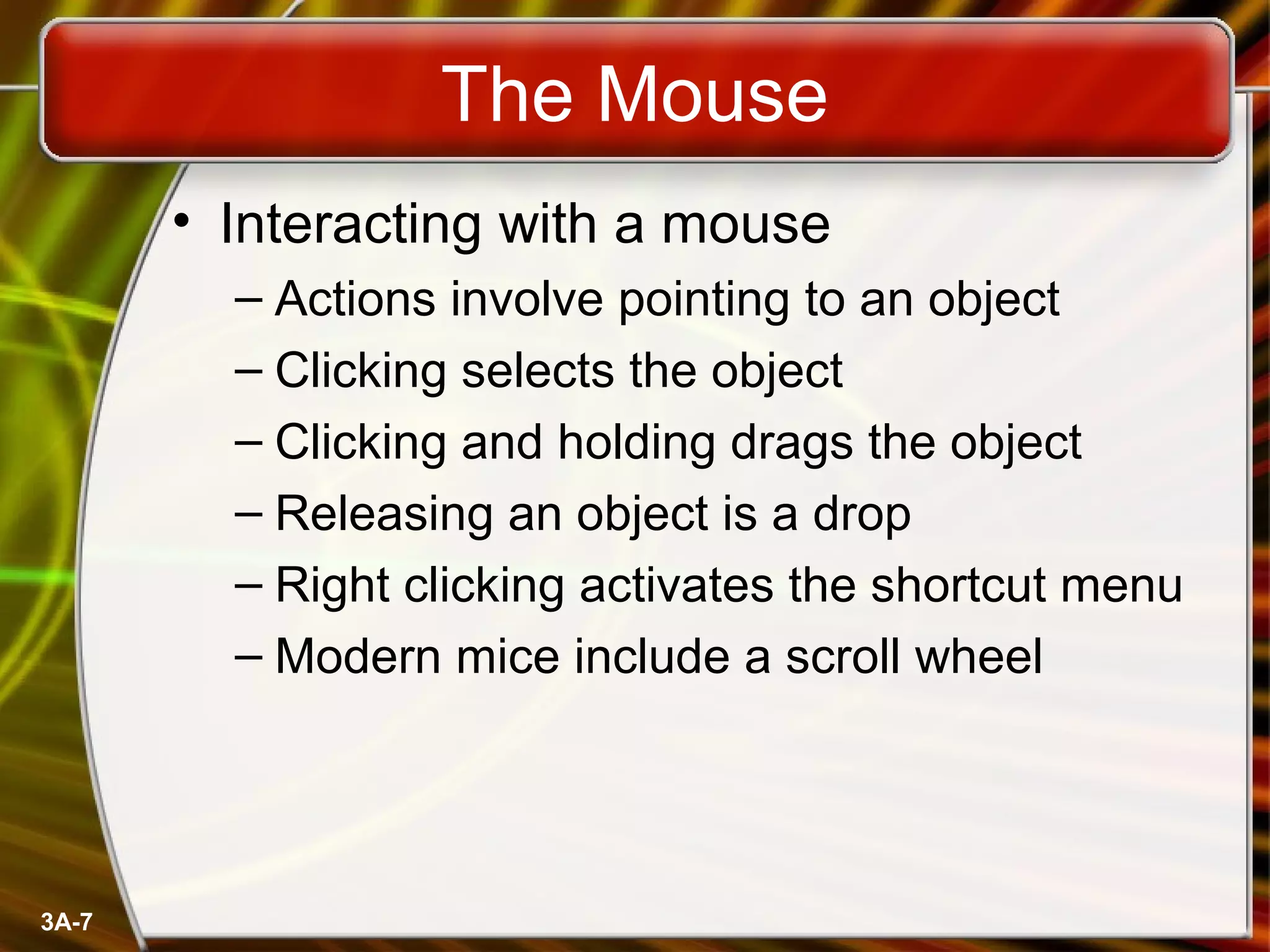 3A-7
The Mouse
• Interacting with a mouse
– Actions involve pointing to an object
– Clicking selects the object
– Clicking and holding drags the object
– Releasing an object is a drop
– Right clicking activates the shortcut menu
– Modern mice include a scroll wheel
 