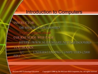 Copyright © 2006 by The McGraw-Hill Companies, Inc. All rights reserved.McGraw-Hill Technology Education
Introduction to Computers
INSTRUCTOR:INSTRUCTOR:
DR SHAFIULLAH SOOMRODR SHAFIULLAH SOOMRO
s.soomro@quest.edu.pks.soomro@quest.edu.pk
COURSE SLIDE WEB PAGE :COURSE SLIDE WEB PAGE :
HTTPS://WWW.SLIDESHARE.NET/SAFISOOMROHTTPS://WWW.SLIDESHARE.NET/SAFISOOMRO
TEXTBOOKS:TEXTBOOKS:
UCUC -- UNDERSTANDING COMPUTERS (2000UNDERSTANDING COMPUTERS (2000
ED.)ED.)
 
