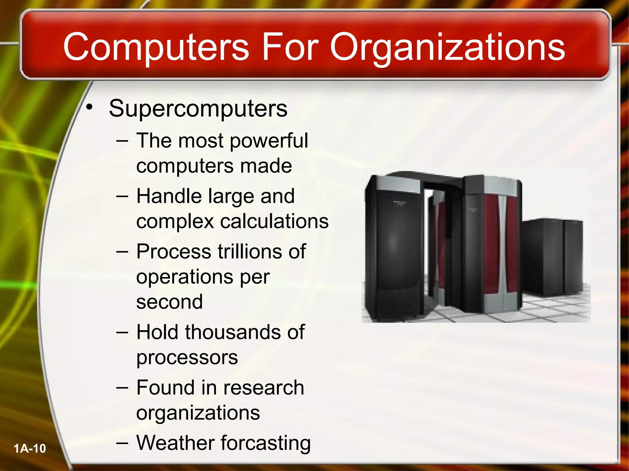1A-10
Computers For Organizations
• Supercomputers
– The most powerful
computers made
– Handle large and
complex calculations
– Process trillions of
operations per
second
– Hold thousands of
processors
– Found in research
organizations
– Weather forcasting
 