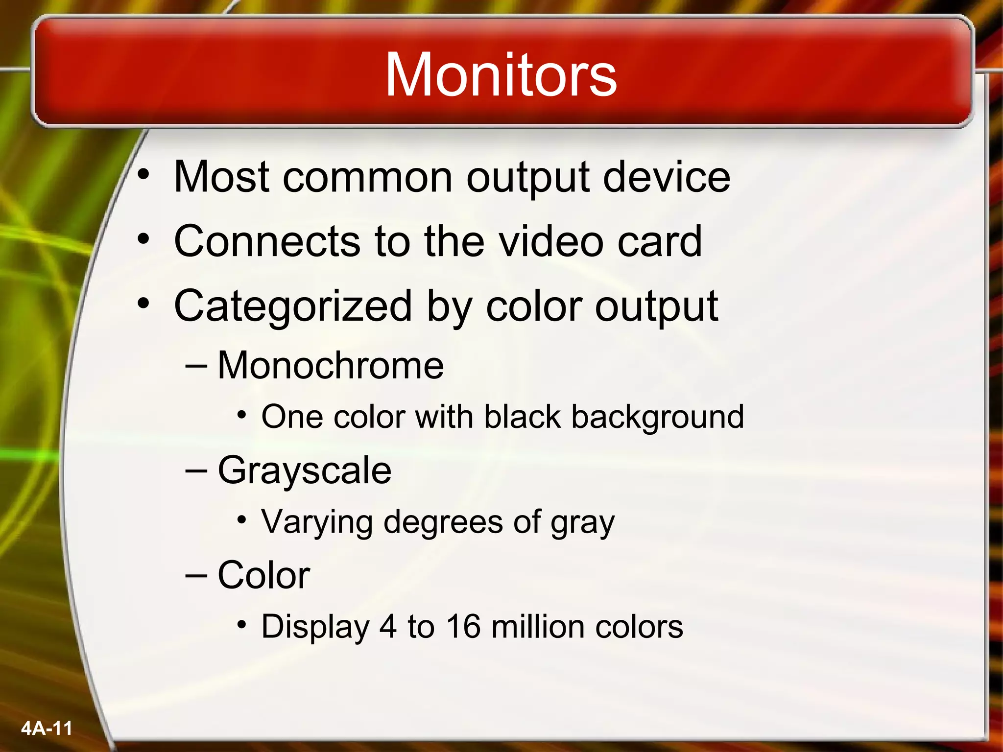 4A-11
Monitors
• Most common output device
• Connects to the video card
• Categorized by color output
– Monochrome
• One color with black background
– Grayscale
• Varying degrees of gray
– Color
• Display 4 to 16 million colors
 