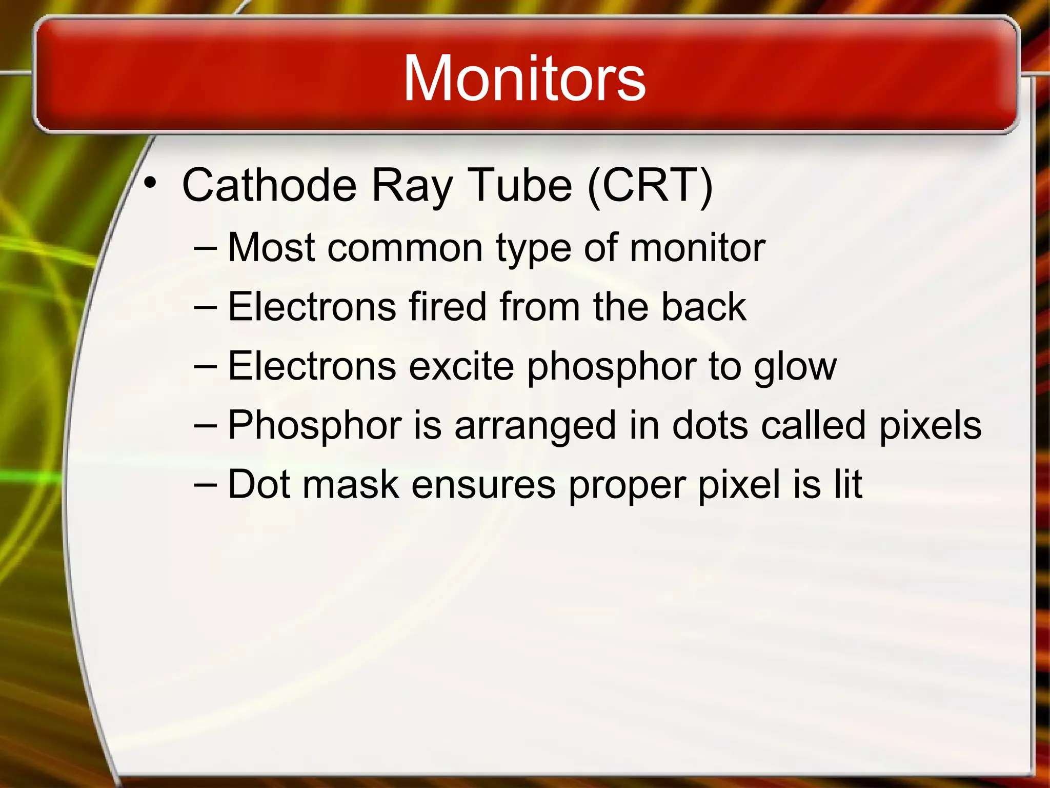 Monitors
• Cathode Ray Tube (CRT)
– Most common type of monitor
– Electrons fired from the back
– Electrons excite phosphor to glow
– Phosphor is arranged in dots called pixels
– Dot mask ensures proper pixel is lit
 