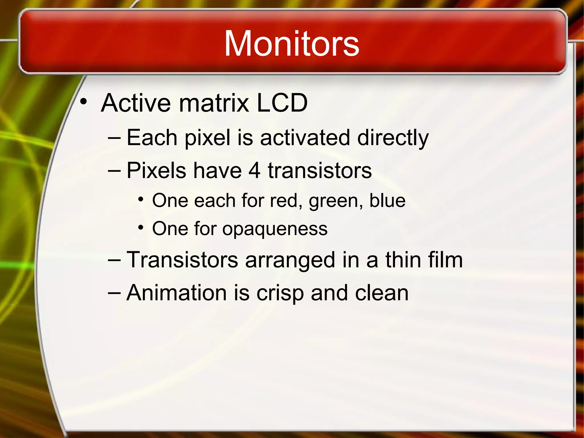 Monitors
• Active matrix LCD
– Each pixel is activated directly
– Pixels have 4 transistors
• One each for red, green, blue
• One for opaqueness
– Transistors arranged in a thin film
– Animation is crisp and clean
 