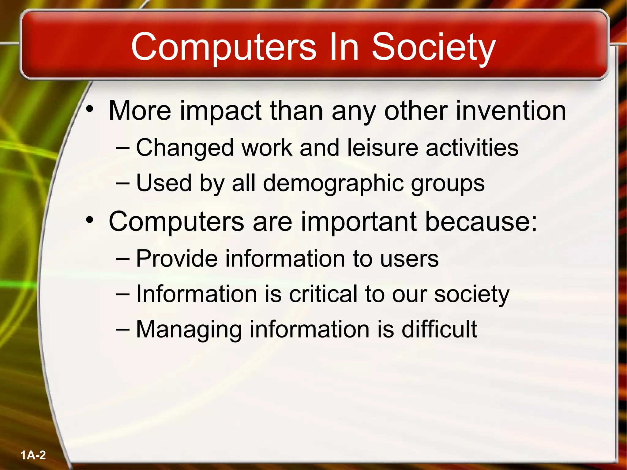 1A-2
Computers In Society
• More impact than any other invention
– Changed work and leisure activities
– Used by all demographic groups
• Computers are important because:
– Provide information to users
– Information is critical to our society
– Managing information is difficult
 