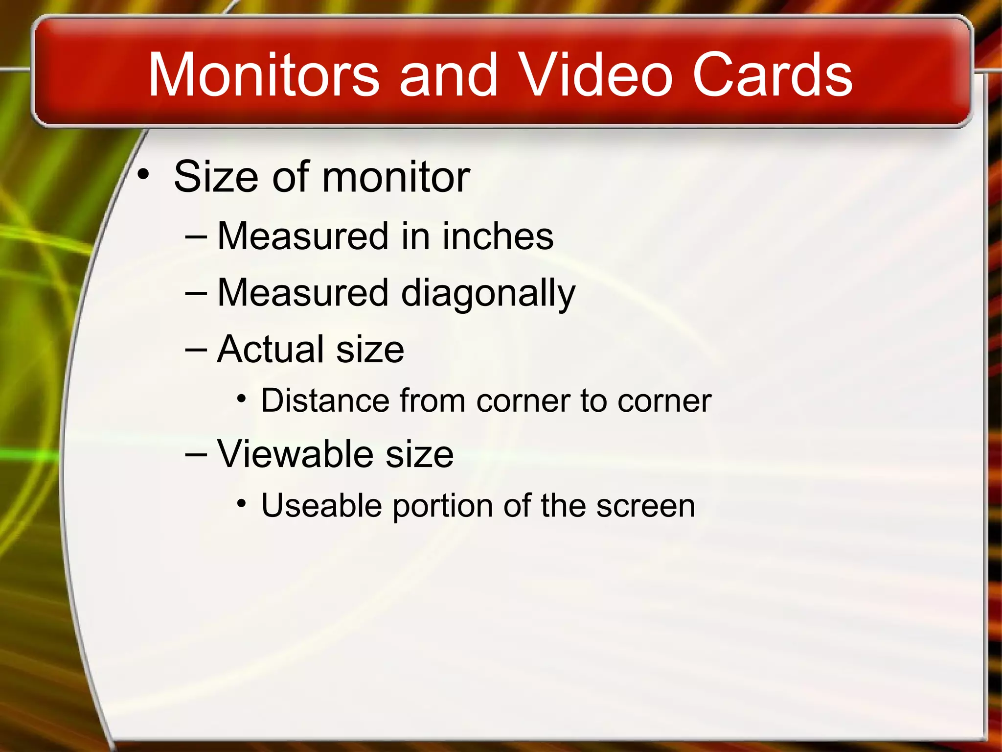 Monitors and Video Cards
• Size of monitor
– Measured in inches
– Measured diagonally
– Actual size
• Distance from corner to corner
– Viewable size
• Useable portion of the screen
 