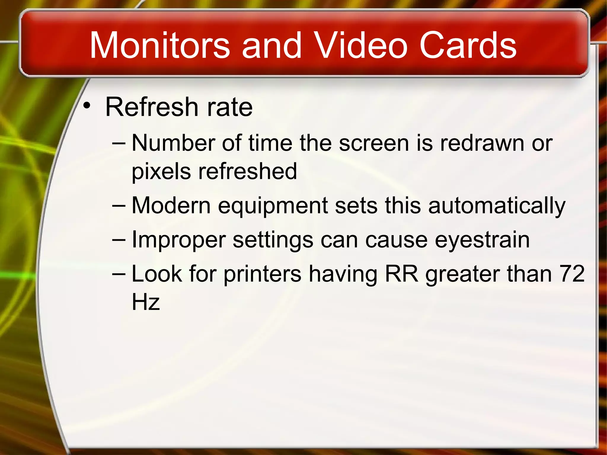 Monitors and Video Cards
• Refresh rate
– Number of time the screen is redrawn or
pixels refreshed
– Modern equipment sets this automatically
– Improper settings can cause eyestrain
– Look for printers having RR greater than 72
Hz
 