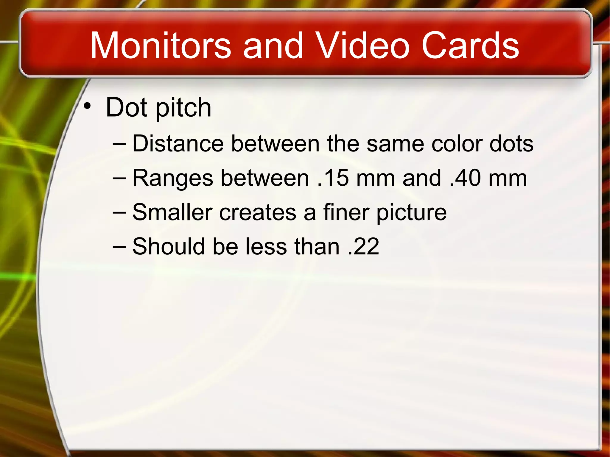 Monitors and Video Cards
• Dot pitch
– Distance between the same color dots
– Ranges between .15 mm and .40 mm
– Smaller creates a finer picture
– Should be less than .22
 