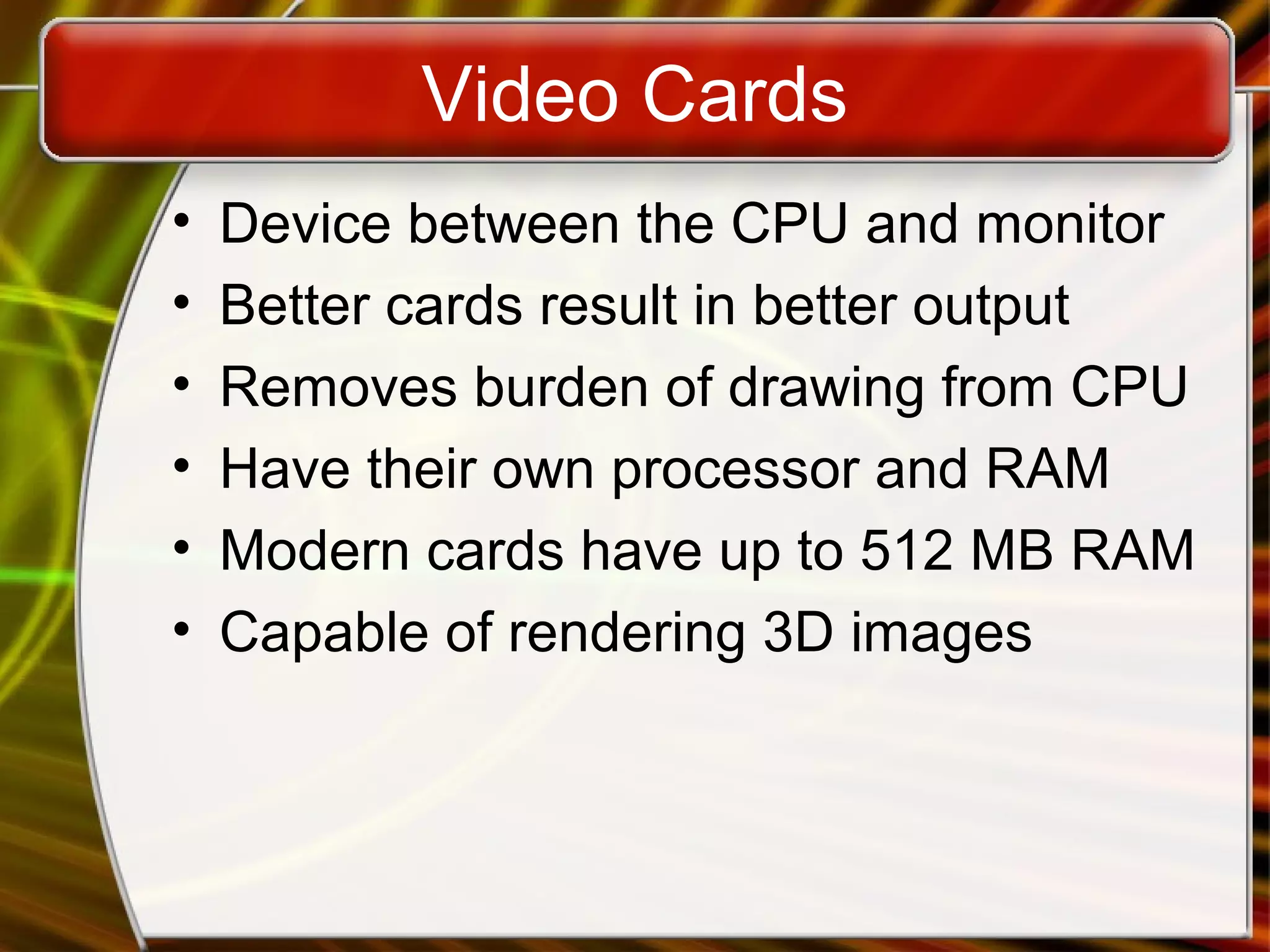 Video Cards
• Device between the CPU and monitor
• Better cards result in better output
• Removes burden of drawing from CPU
• Have their own processor and RAM
• Modern cards have up to 512 MB RAM
• Capable of rendering 3D images
 
