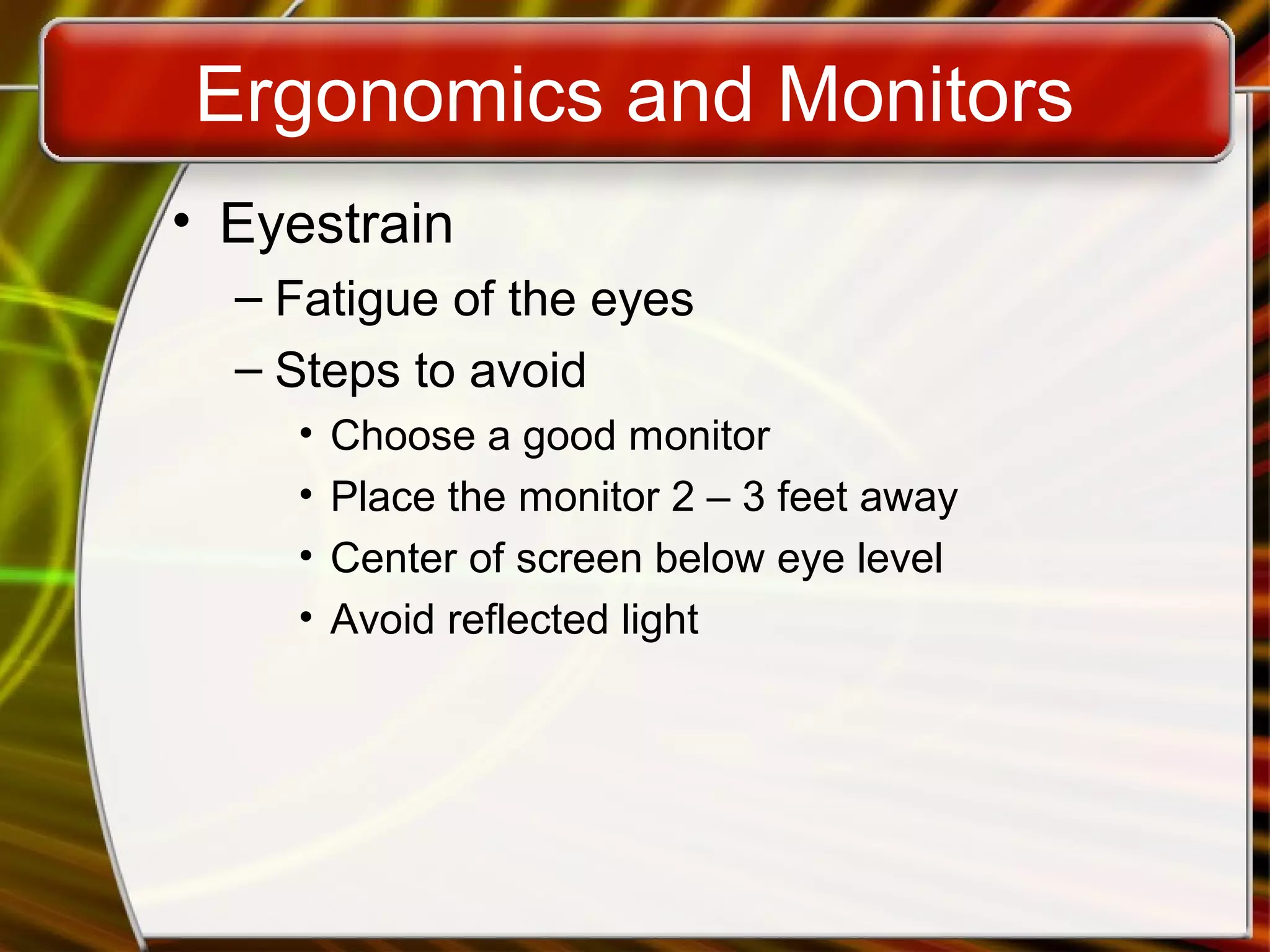 Ergonomics and Monitors
• Eyestrain
– Fatigue of the eyes
– Steps to avoid
• Choose a good monitor
• Place the monitor 2 – 3 feet away
• Center of screen below eye level
• Avoid reflected light
 