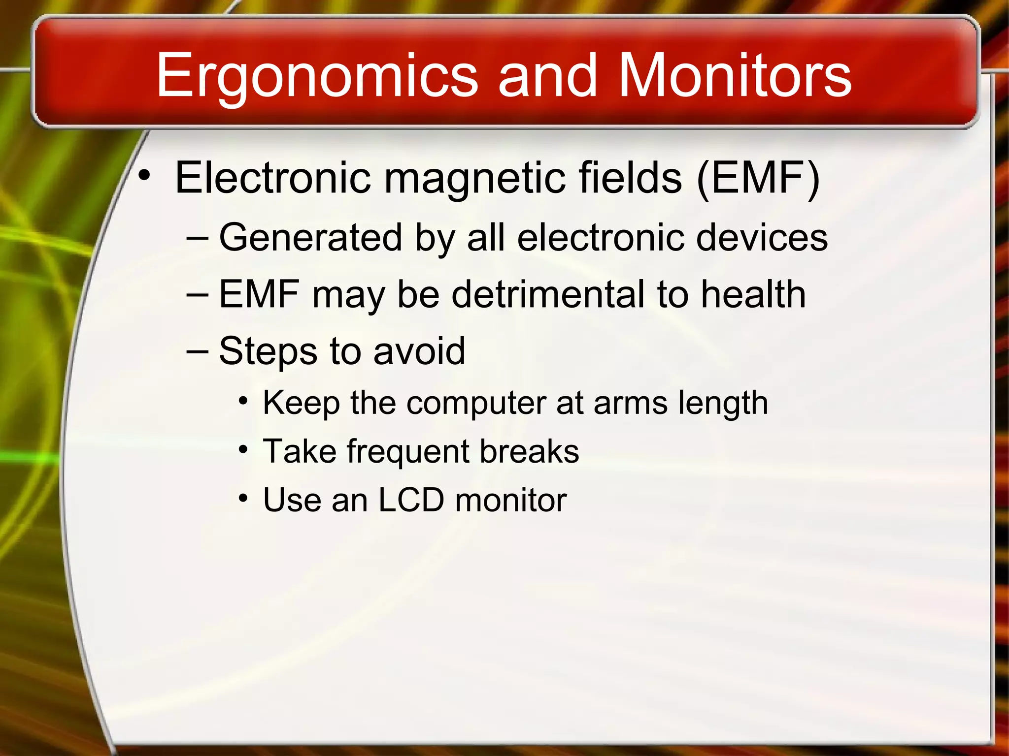 Ergonomics and Monitors
• Electronic magnetic fields (EMF)
– Generated by all electronic devices
– EMF may be detrimental to health
– Steps to avoid
• Keep the computer at arms length
• Take frequent breaks
• Use an LCD monitor
 