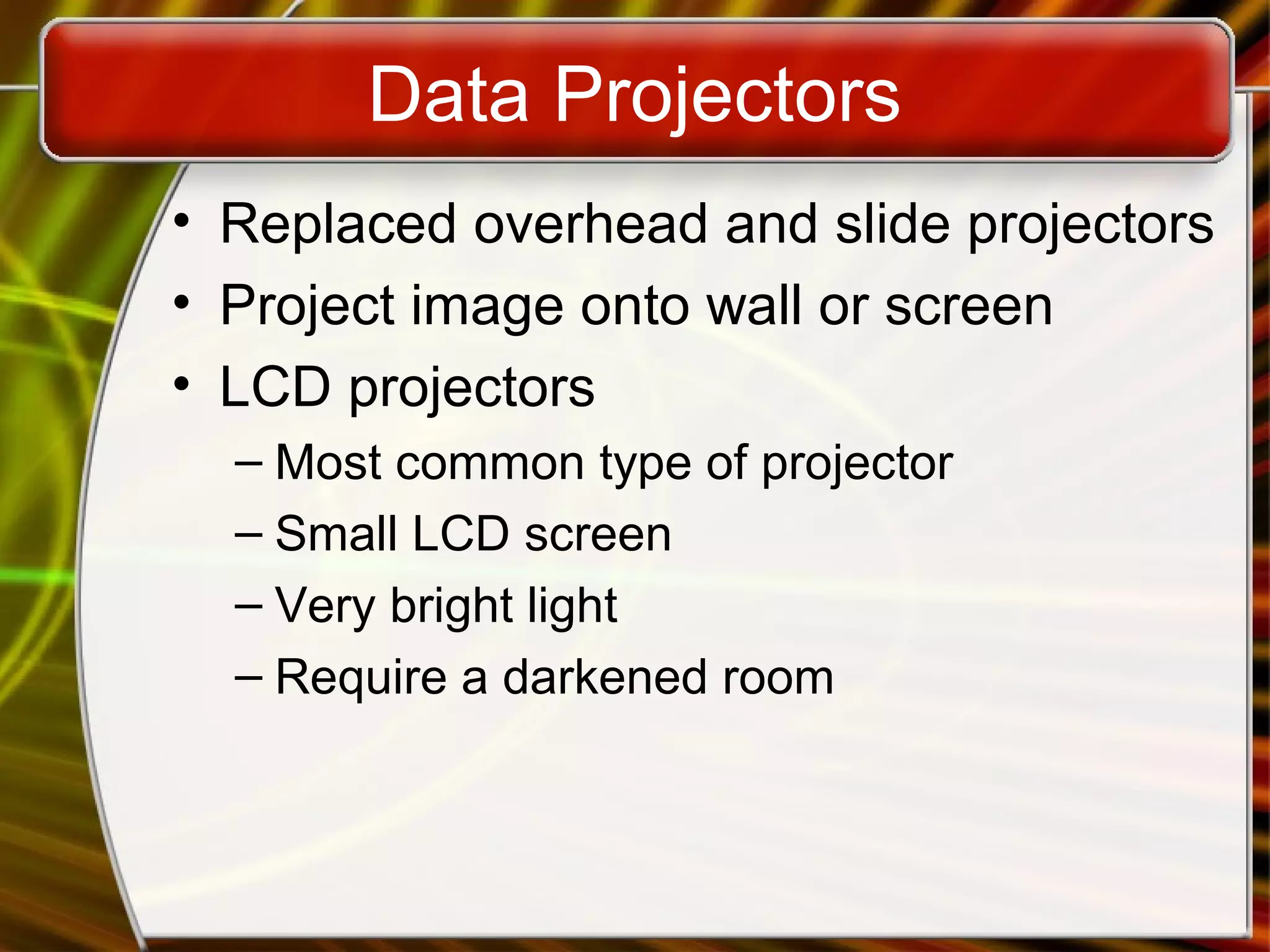 Data Projectors
• Replaced overhead and slide projectors
• Project image onto wall or screen
• LCD projectors
– Most common type of projector
– Small LCD screen
– Very bright light
– Require a darkened room
 