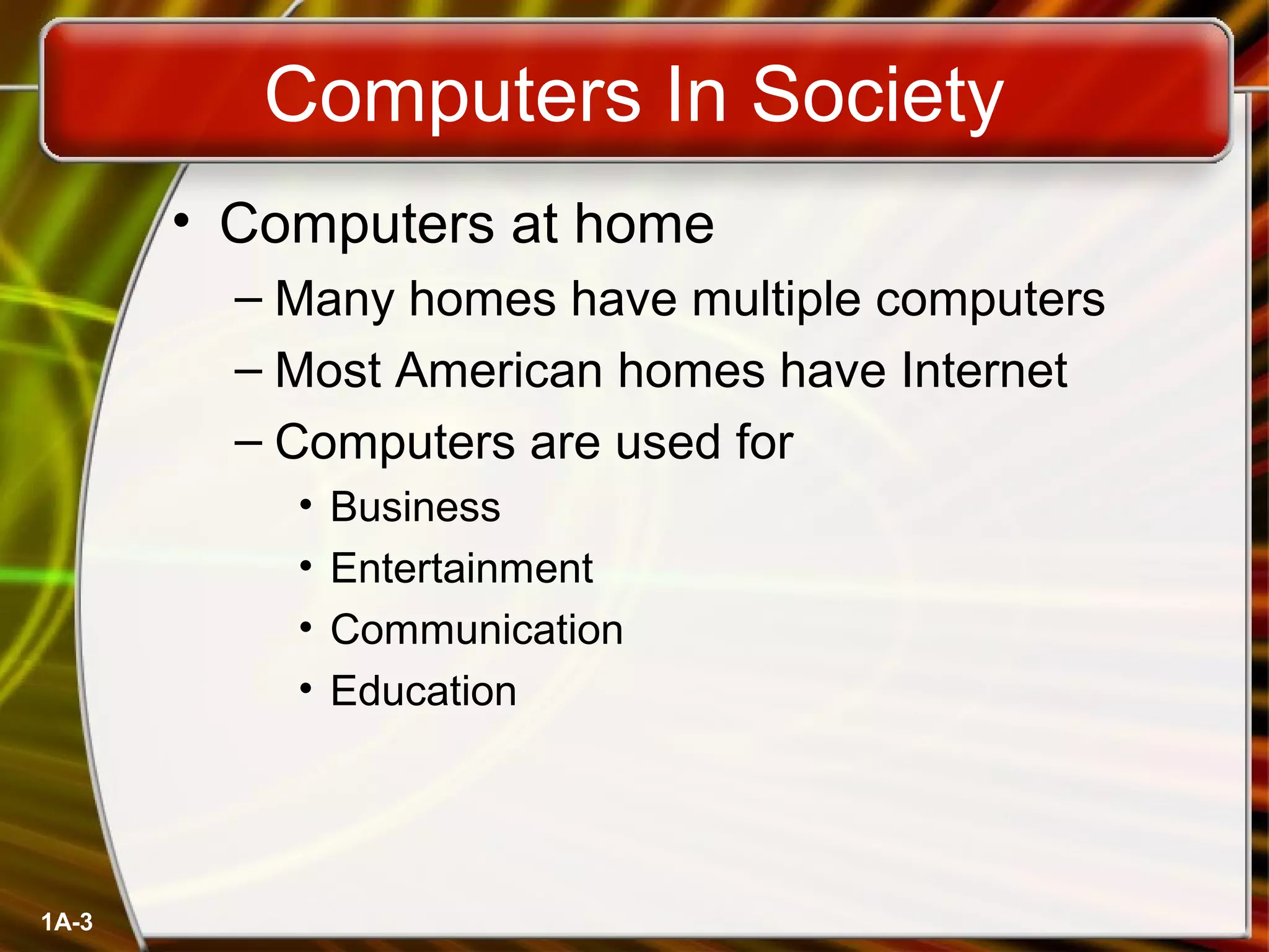1A-3
Computers In Society
• Computers at home
– Many homes have multiple computers
– Most American homes have Internet
– Computers are used for
• Business
• Entertainment
• Communication
• Education
 
