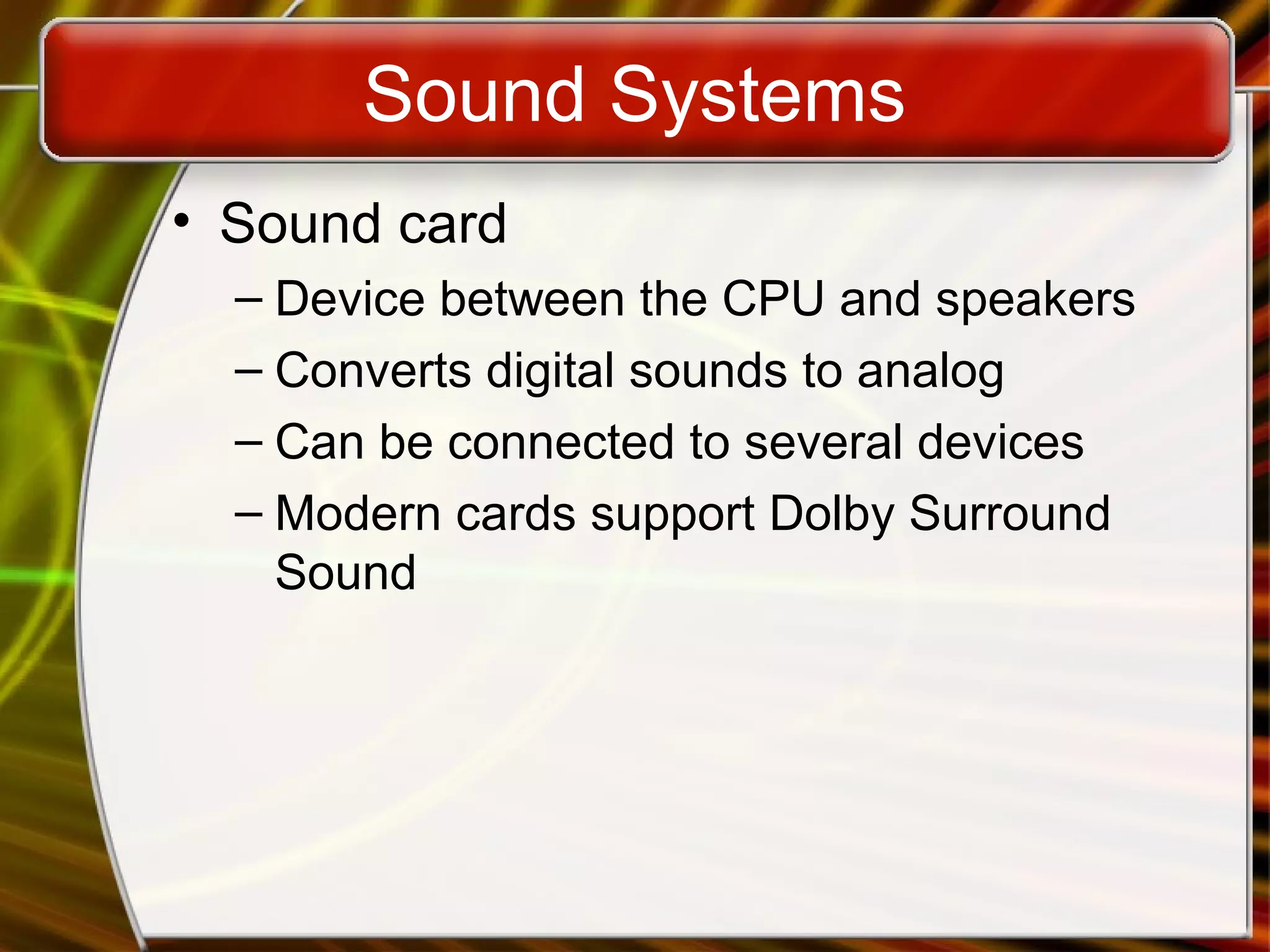 Sound Systems
• Sound card
– Device between the CPU and speakers
– Converts digital sounds to analog
– Can be connected to several devices
– Modern cards support Dolby Surround
Sound
 