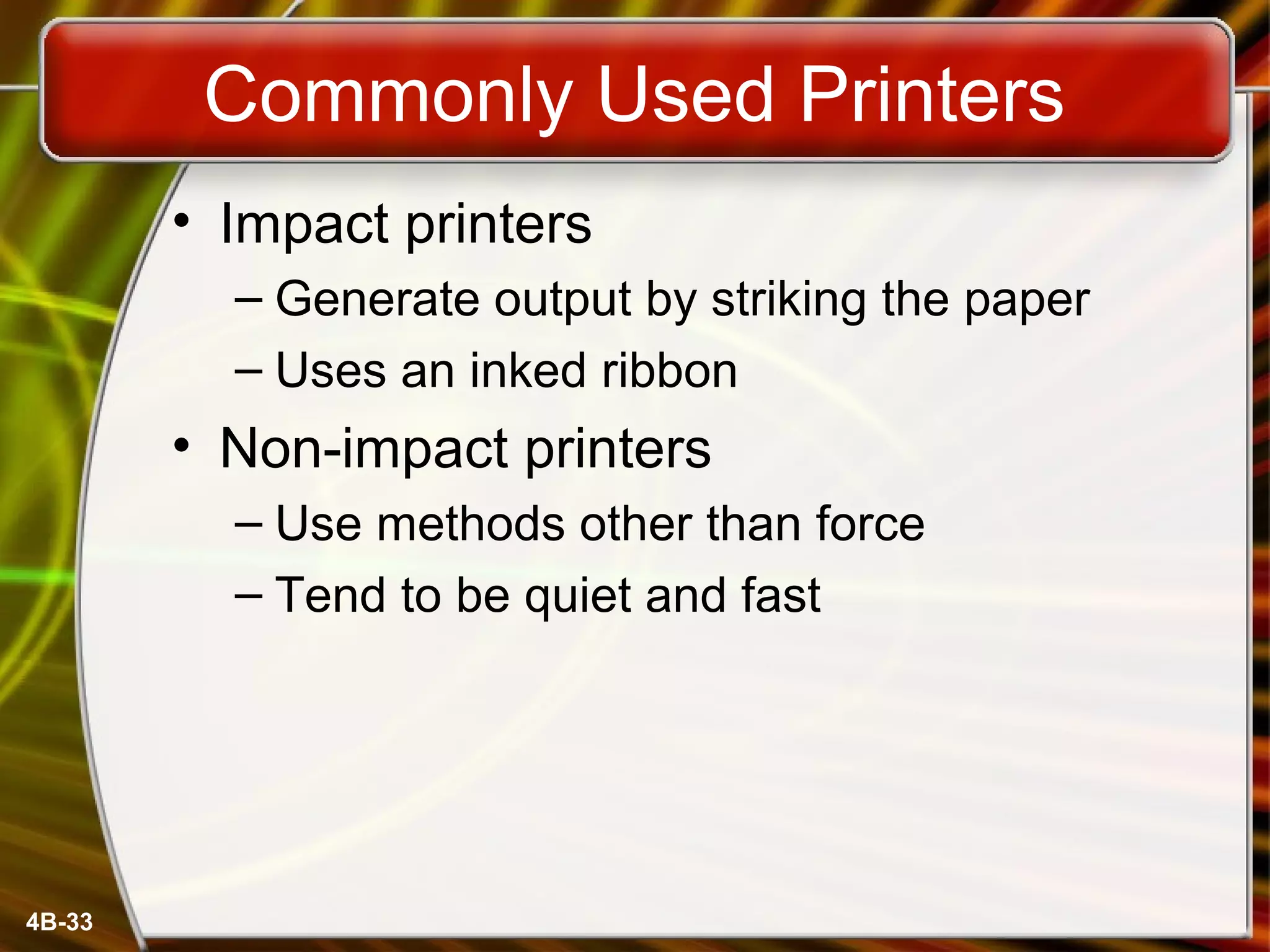 4B-33
Commonly Used Printers
• Impact printers
– Generate output by striking the paper
– Uses an inked ribbon
• Non-impact printers
– Use methods other than force
– Tend to be quiet and fast
 