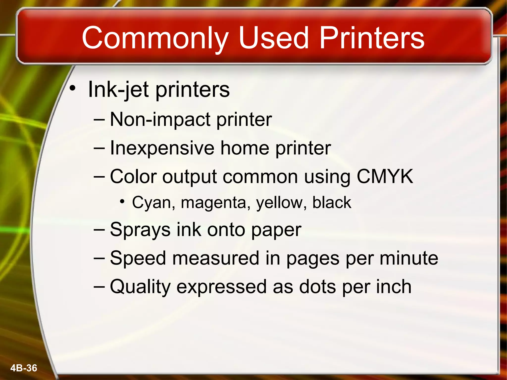 4B-36
Commonly Used Printers
• Ink-jet printers
– Non-impact printer
– Inexpensive home printer
– Color output common using CMYK
• Cyan, magenta, yellow, black
– Sprays ink onto paper
– Speed measured in pages per minute
– Quality expressed as dots per inch
 